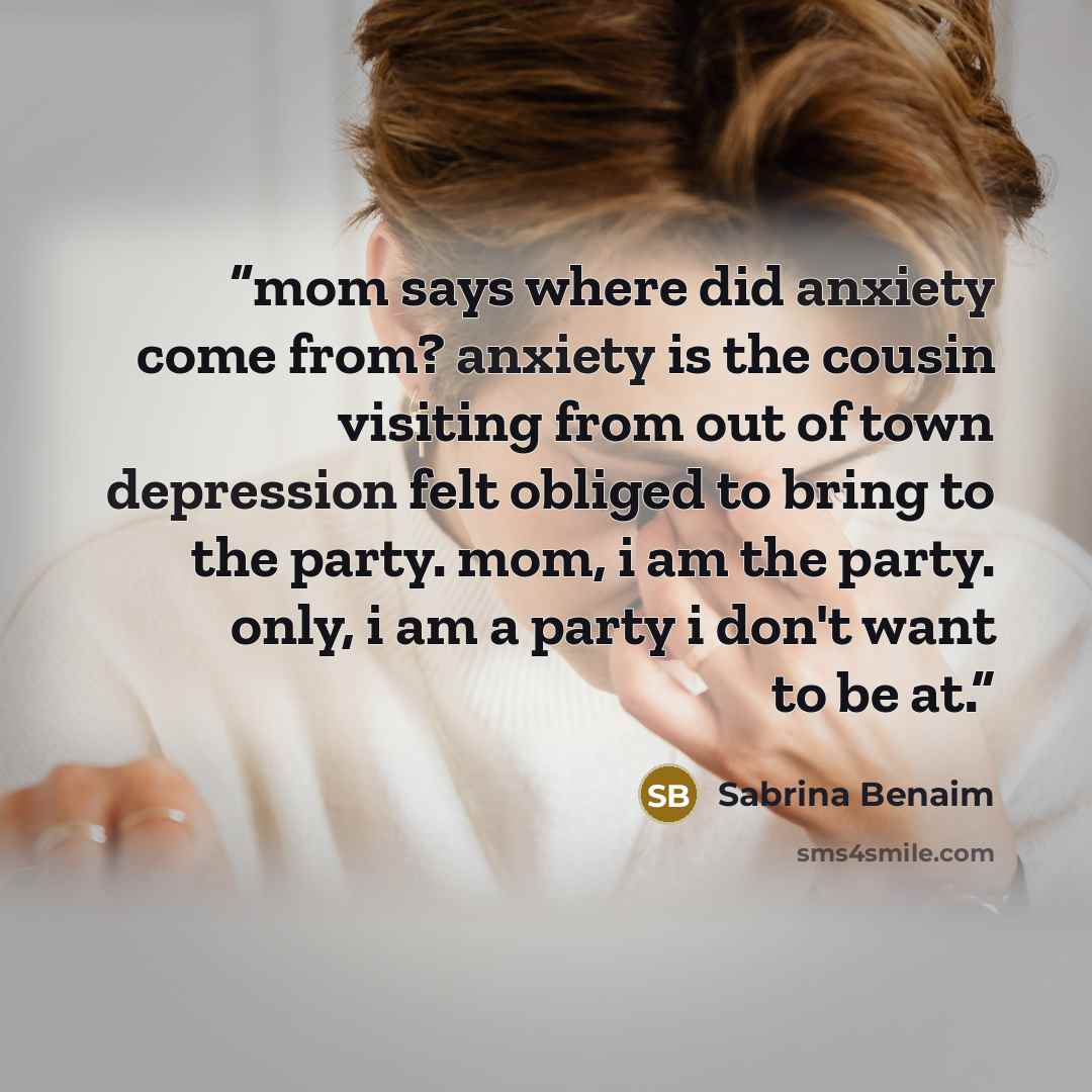 “mom says where did anxiety come from? anxiety is the cousin visiting from out of town depression felt obliged to bring to the party. mom, i am the party. only, i am a party i don't want to be at.” quote by Sabrina Benaim