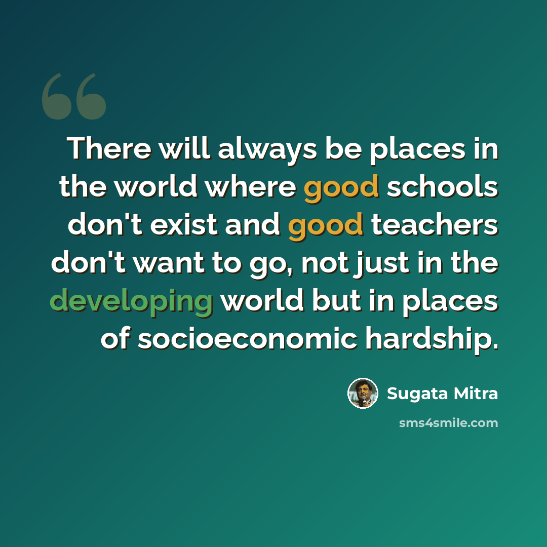 “There will always be places in the world where good schools don't exist and good teachers don't want to go, not just in the developing world but in places of socioeconomic hardship.” quote by Sugata Mitra