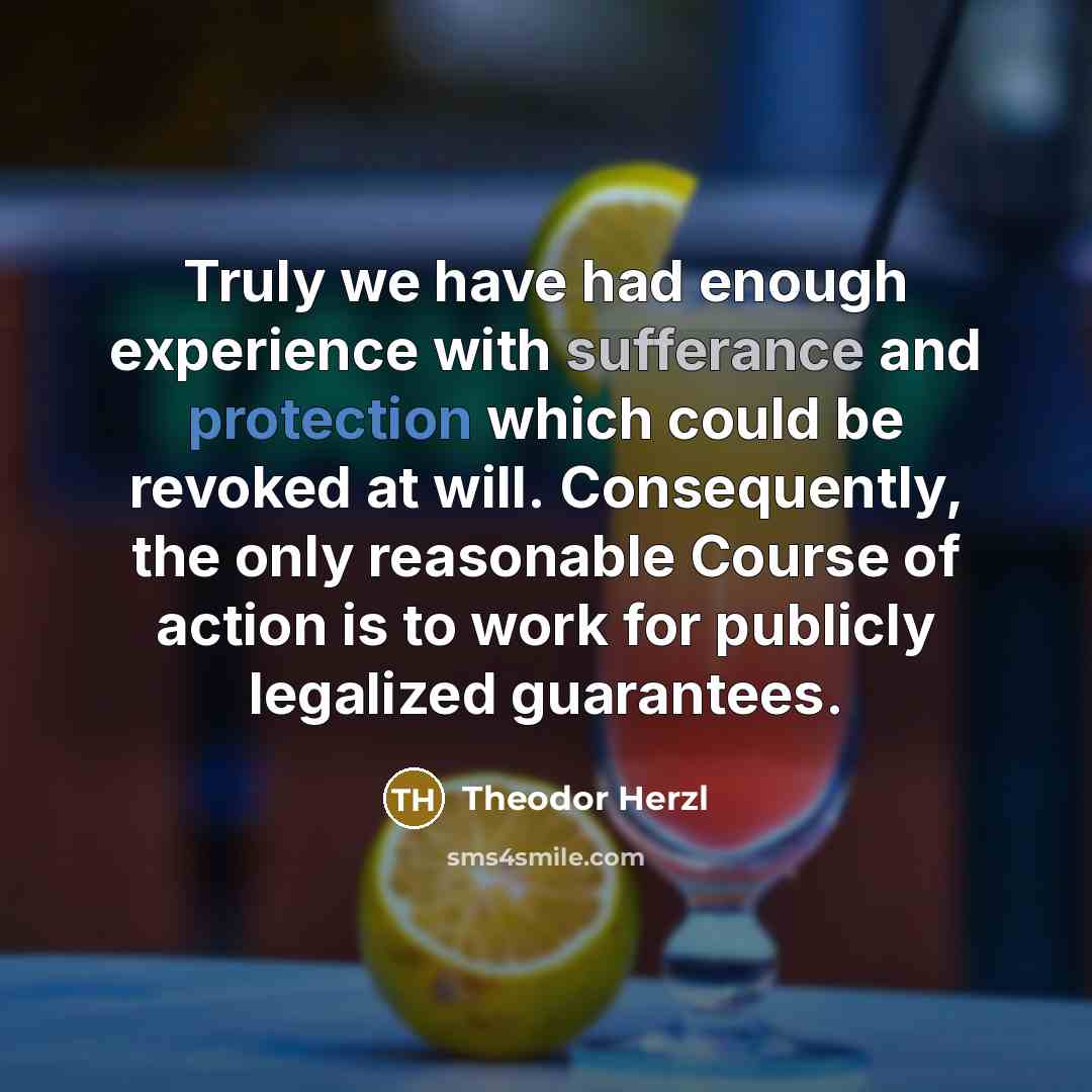 “Truly we have had enough experience with sufferance and protection which could be revoked at will. Consequently, the only reasonable Course of action is to work for publicly legalized guarantees.” quote by Theodor Herzl