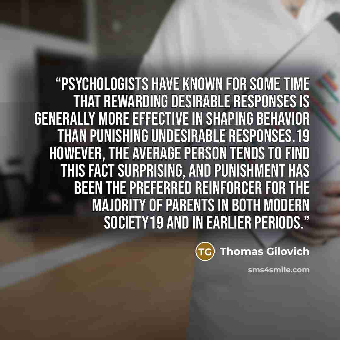 “Psychologists have known for some time that rewarding desirable responses is generally more effective in shaping behavior than punishing undesirable responses.19 However, the average person tends to find this fact surprising, and punishment has been the preferred reinforcer for the majority of…” quote by Thomas Gilovich