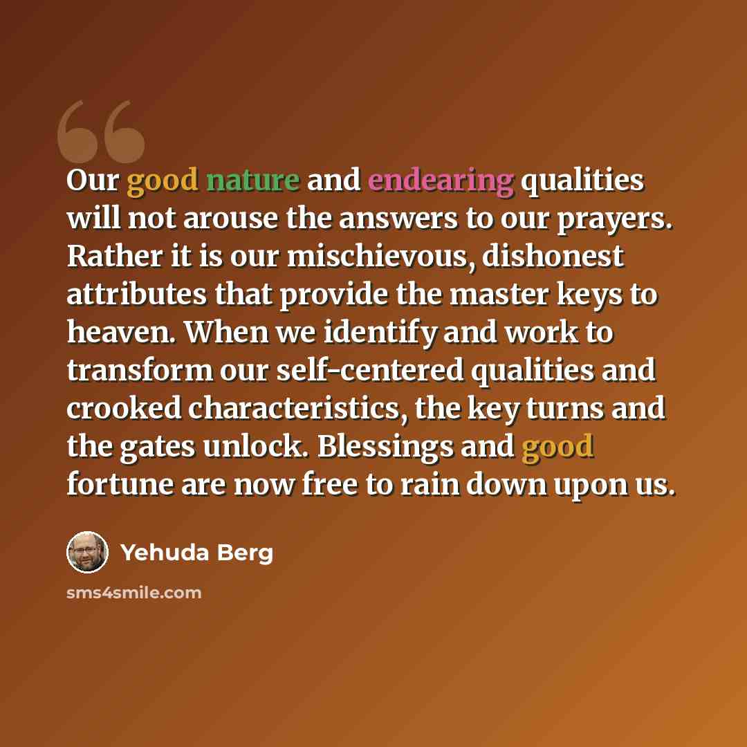 “Our good nature and endearing qualities will not arouse the answers to our prayers. Rather it is our mischievous, dishonest attributes that provide the master keys to heaven. When we identify and work to transform our self-centered qualities and crooked characteristics, the key turns and the gates…” quote by Yehuda Berg