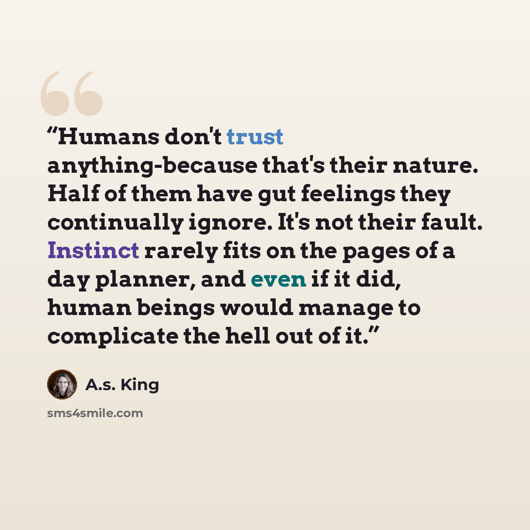 “Humans don't trust anything-because that's their nature. Half of them have gut feelings they continually ignore. It's not their fault. Instinct rarely fits on the pages of a day planner, and even if it did, human beings would manage to complicate the hell out of it.” quote by A.S. King