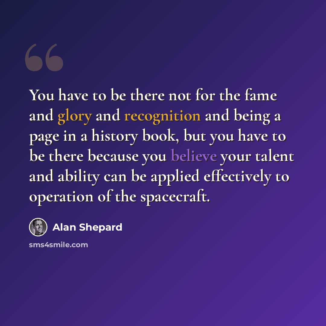“You have to be there not for the fame and glory and recognition and being a page in a history book, but you have to be there because you believe your talent and ability can be applied effectively to operation of the spacecraft.” quote by Alan Shepard