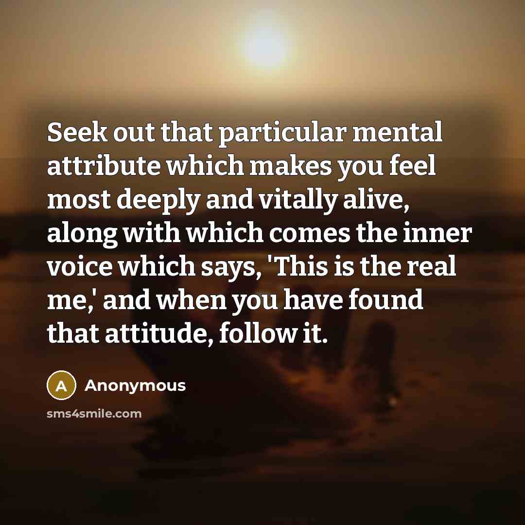 “Seek out that particular mental attribute which makes you feel most deeply and vitally alive, along with which comes the inner voice which says, 'This is the real me,' and when you have found that attitude, follow it.” quote by Anonymous