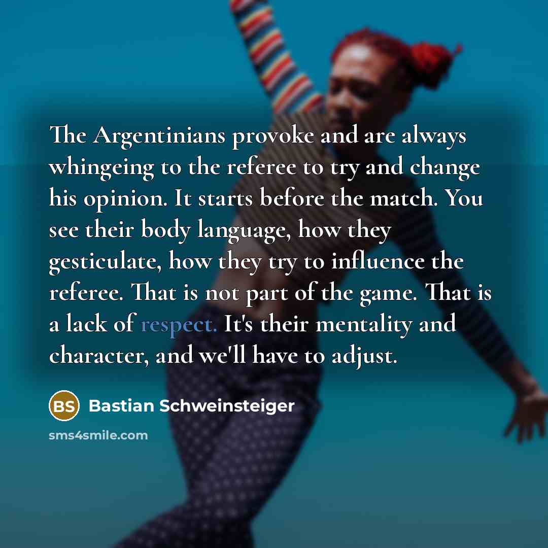 “The Argentinians provoke and are always whingeing to the referee to try and change his opinion. It starts before the match. You see their body language, how they gesticulate, how they try to influence the referee. That is not part of the game. That is a lack of respect. It's their mentality and…” quote by Bastian Schweinsteiger