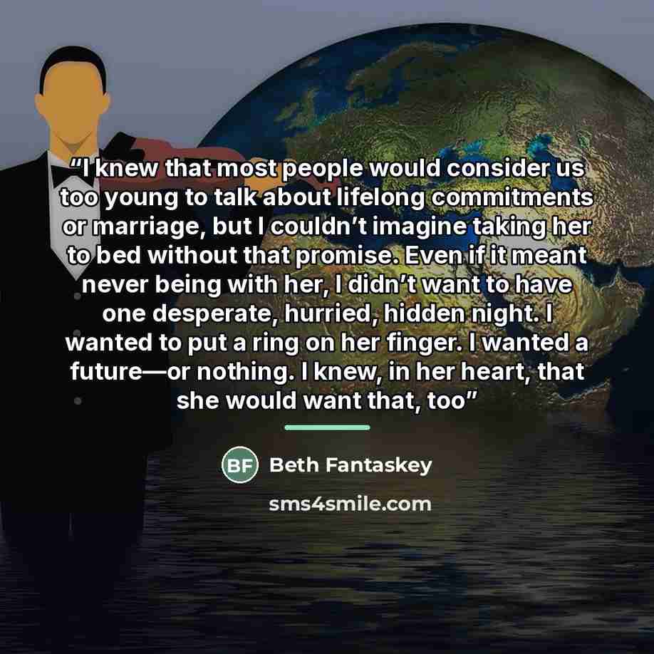 “I knew that most people would consider us too young to talk about lifelong commitments or marriage, but I couldn’t imagine taking her to bed without that promise. Even if it meant never being with her, I didn’t want to have one desperate, hurried, hidden night. I wanted to put a ring on her…” quote by Beth Fantaskey