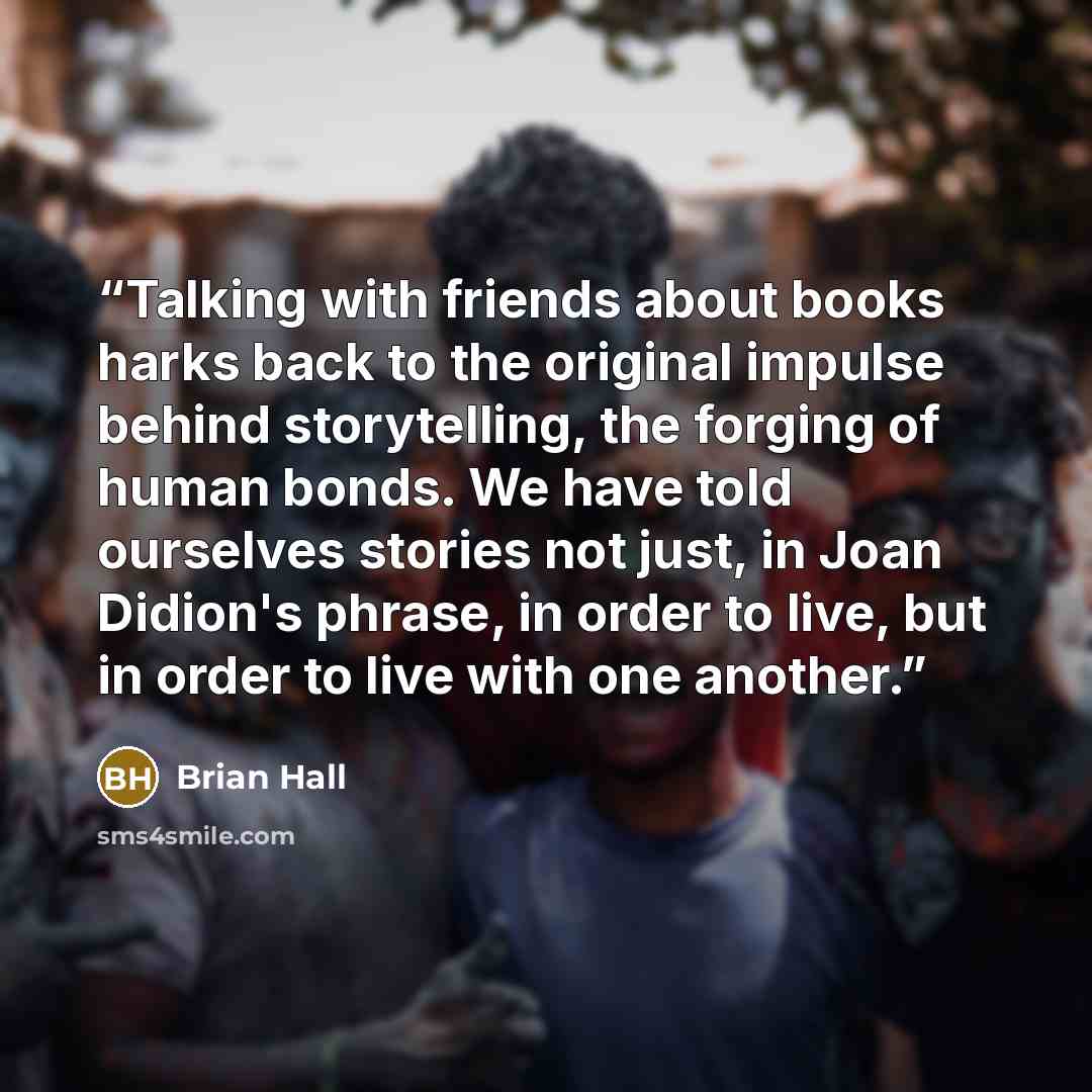 “Talking with friends about books harks back to the original impulse behind storytelling, the forging of human bonds. We have told ourselves stories not just, in Joan Didion's phrase, in order to live, but in order to live with one another.” quote by Brian Hall