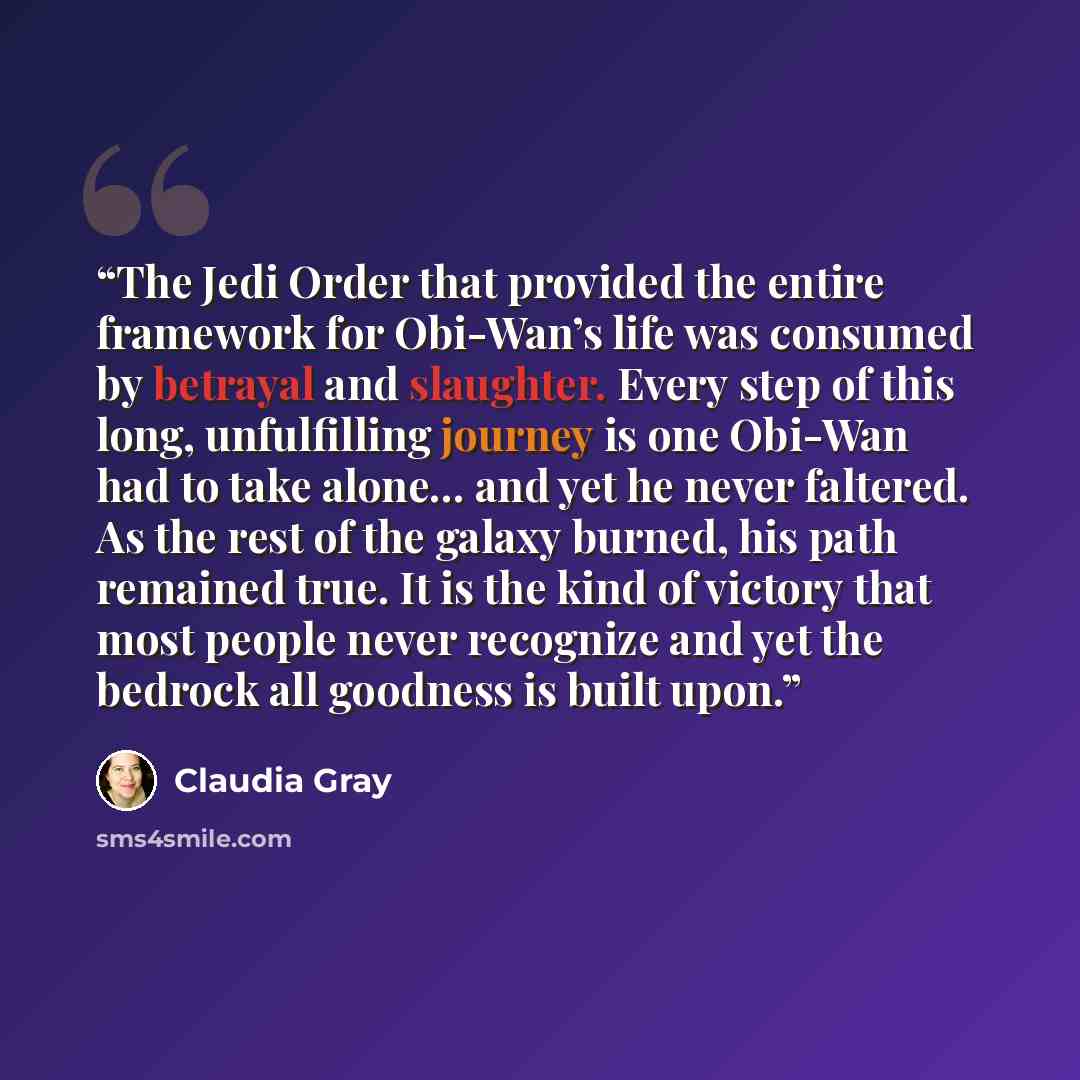 “The Jedi Order that provided the entire framework for Obi-Wan’s life was consumed by betrayal and slaughter. Every step of this long, unfulfilling journey is one Obi-Wan had to take alone… and yet he never faltered. As the rest of the galaxy burned, his path remained true. It is the kind of…” quote by Claudia Gray