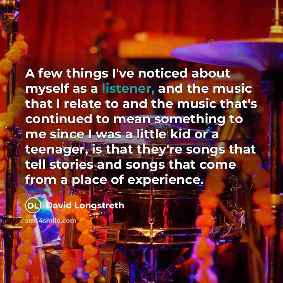 “A few things I've noticed about myself as a listener, and the music that I relate to and the music that's continued to mean something to me since I was a little kid or a teenager, is that they're songs that tell stories and songs that come from a place of experience.” quote by David Longstreth