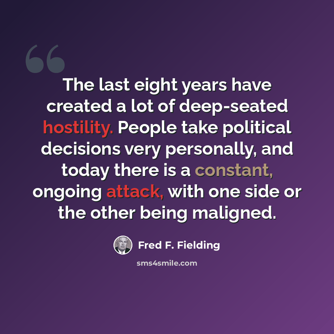 “The last eight years have created a lot of deep-seated hostility. People take political decisions very personally, and today there is a constant, ongoing attack, with one side or the other being maligned.” quote by Fred F. Fielding