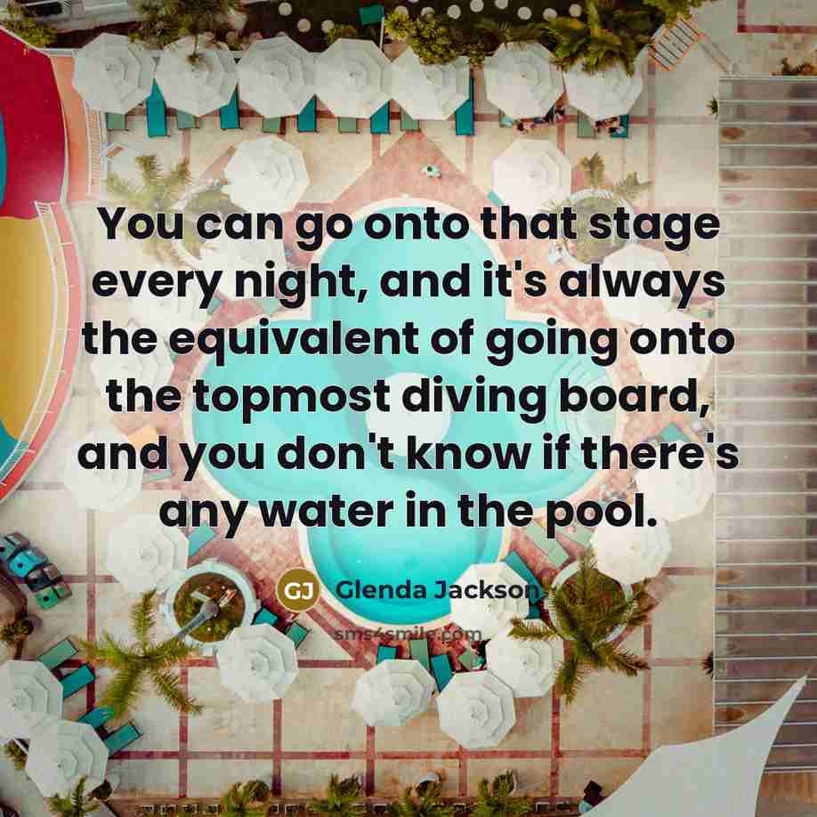 “You can go onto that stage every night, and it's always the equivalent of going onto the topmost diving board, and you don't know if there's any water in the pool.” quote by Glenda Jackson