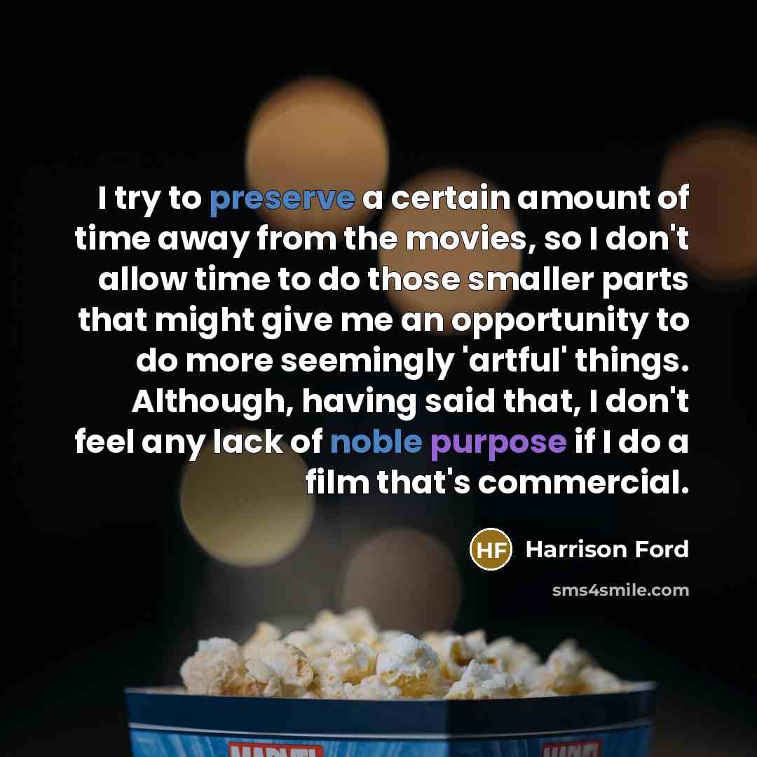 “I try to preserve a certain amount of time away from the movies, so I don't allow time to do those smaller parts that might give me an opportunity to do more seemingly 'artful' things. Although, having said that, I don't feel any lack of noble purpose if I do a film that's commercial.” quote by Harrison Ford
