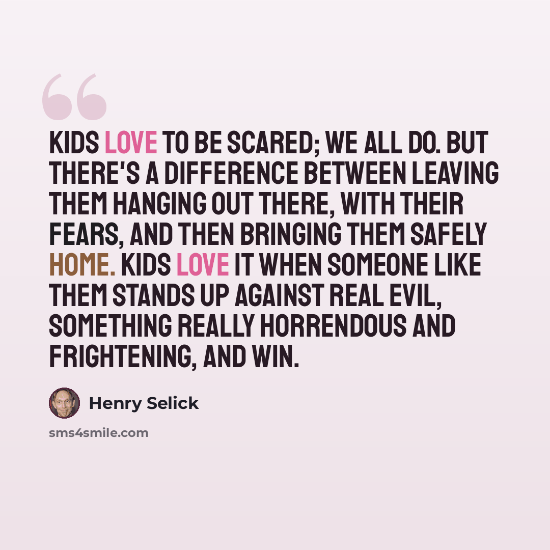 “Kids love to be scared; we all do. But there's a difference between leaving them hanging out there, with their fears, and then bringing them safely home. Kids love it when someone like them stands up against real evil, something really horrendous and frightening, and win.” quote by Henry Selick