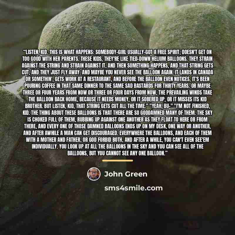 “Listen, kid. This is what happens: Somebody-girl usually-got a free spirit, doesn't get on too good with her parents. These kids, they're like tied-down helium balloons. They strain against the string and strain against it, and then something happens, and that string gets cut, and they just fly…” quote by John Green