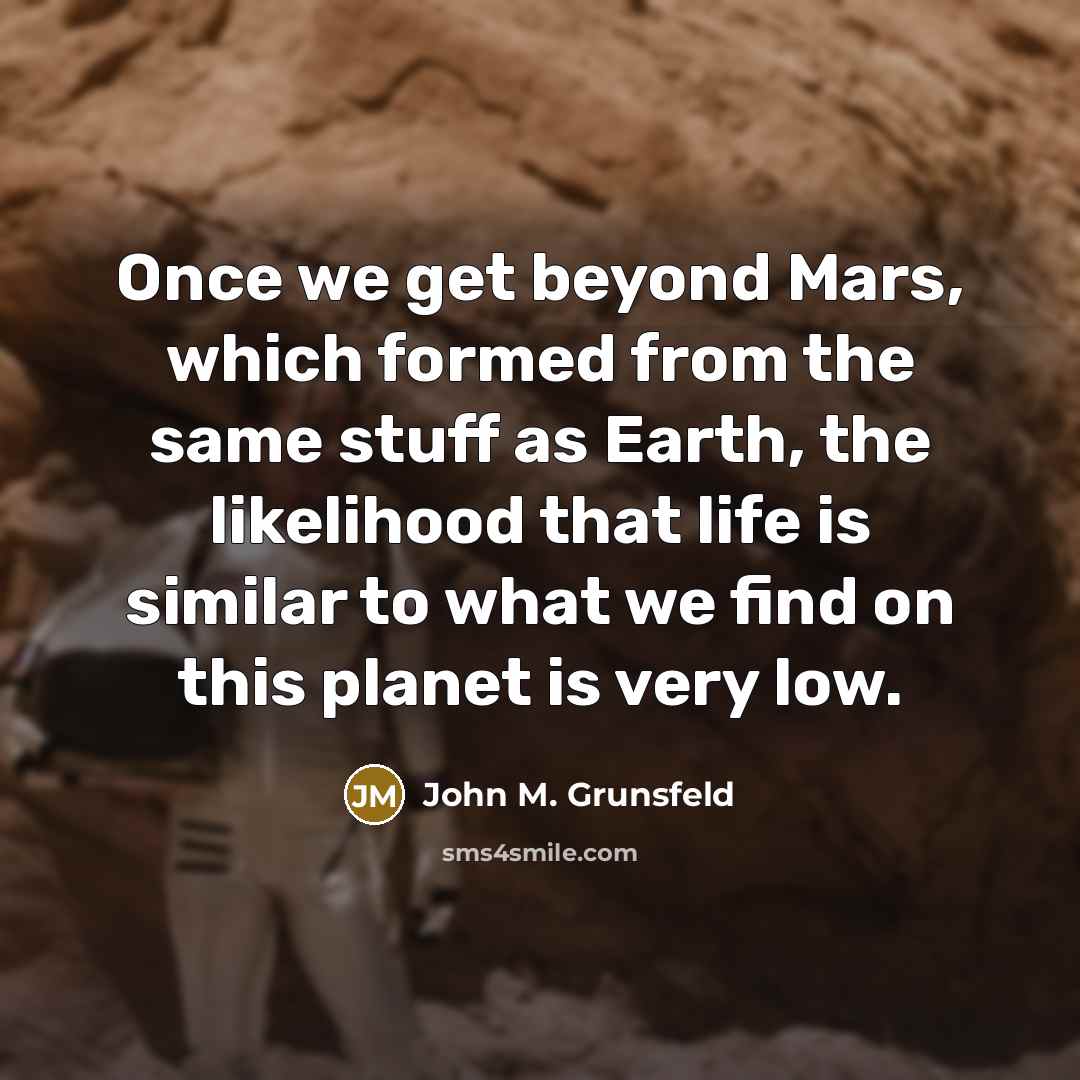 “Once we get beyond Mars, which formed from the same stuff as Earth, the likelihood that life is similar to what we find on this planet is very low.” quote by John M. Grunsfeld