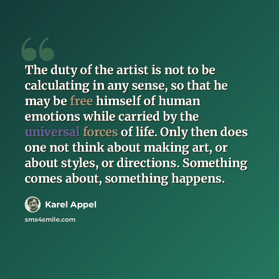 “The duty of the artist is not to be calculating in any sense, so that he may be free himself of human emotions while carried by the universal forces of life. Only then does one not think about making art, or about styles, or directions. Something comes about, something happens.” quote by Karel Appel