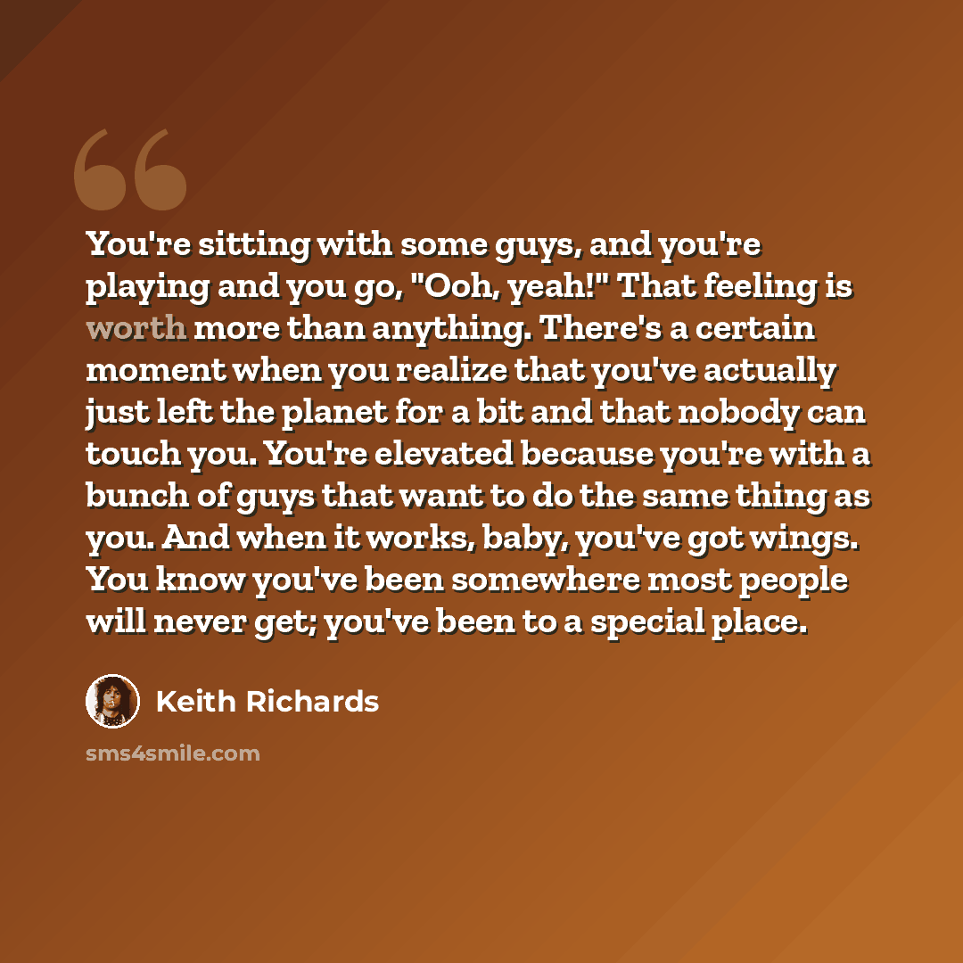 “You're sitting with some guys, and you're playing and you go, "Ooh, yeah!" That feeling is worth more than anything. There's a certain moment when you realize that you've actually just left the planet for a bit and that nobody can touch you. You're elevated because you're with a bunch of guys that…” quote by Keith Richards
