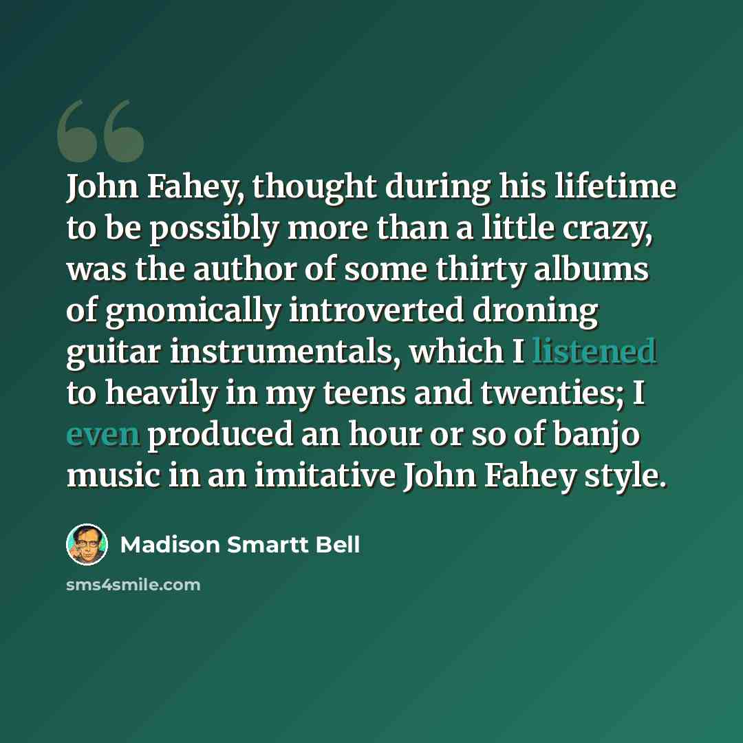 “John Fahey, thought during his lifetime to be possibly more than a little crazy, was the author of some thirty albums of gnomically introverted droning guitar instrumentals, which I listened to heavily in my teens and twenties; I even produced an hour or so of banjo music in an imitative John…” quote by Madison Smartt Bell