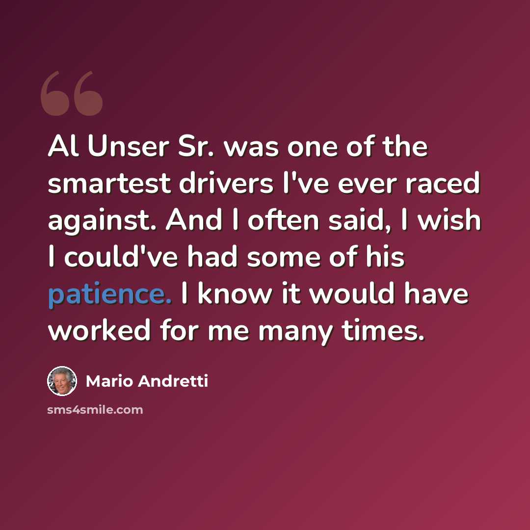 “Al Unser Sr. was one of the smartest drivers I've ever raced against. And I often said, I wish I could've had some of his patience. I know it would have worked for me many times.” quote by Mario Andretti