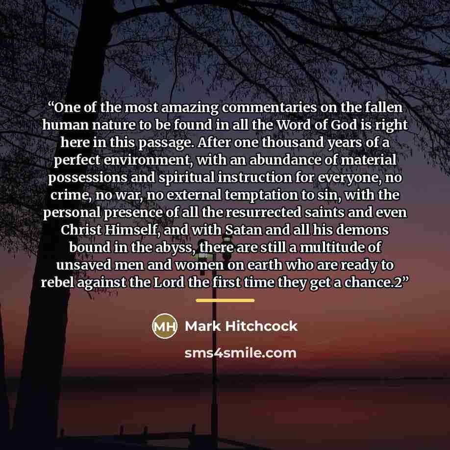 “One of the most amazing commentaries on the fallen human nature to be found in all the Word of God is right here in this passage. After one thousand years of a perfect environment, with an abundance of material possessions and spiritual instruction for everyone, no crime, no war, no external…” quote by Mark Hitchcock
