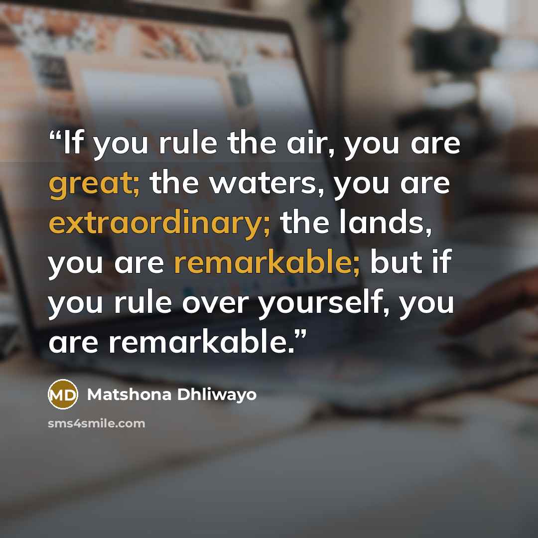 “If you rule the air, you are great; the waters, you are extraordinary; the lands, you are remarkable; but if you rule over yourself, you are remarkable.” quote by Matshona Dhliwayo