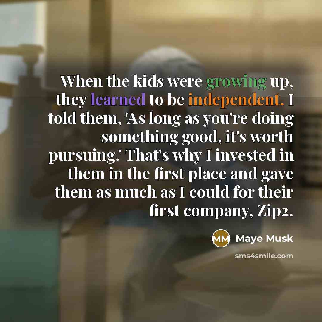 “When the kids were growing up, they learned to be independent. I told them, 'As long as you're doing something good, it's worth pursuing.' That's why I invested in them in the first place and gave them as much as I could for their first company, Zip2.” quote by Maye Musk