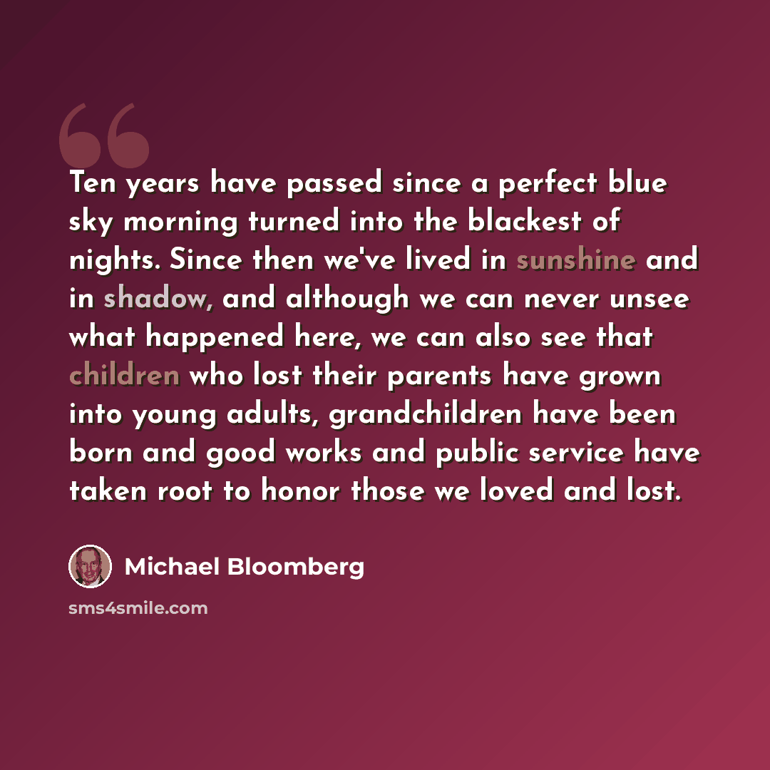 “Ten years have passed since a perfect blue sky morning turned into the blackest of nights. Since then we've lived in sunshine and in shadow, and although we can never unsee what happened here, we can also see that children who lost their parents have grown into young adults, grandchildren have…” quote by Michael Bloomberg