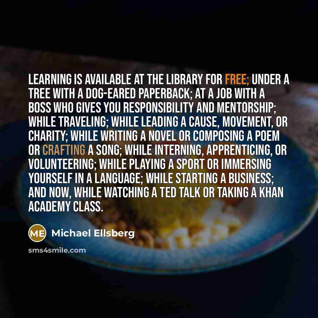 “Learning is available at the library for free; under a tree with a dog-eared paperback; at a job with a boss who gives you responsibility and mentorship; while traveling; while leading a cause, movement, or charity; while writing a novel or composing a poem or crafting a song; while interning…” quote by Michael Ellsberg