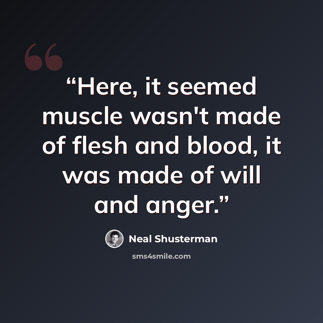 “Here, it seemed muscle wasn't made of flesh and blood, it was made of will and anger.” quote by Neal Shusterman