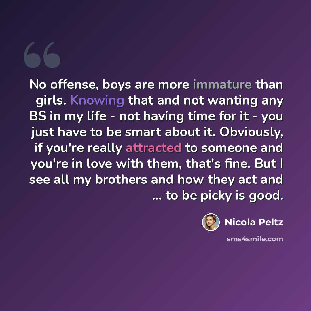 “No offense, boys are more immature than girls. Knowing that and not wanting any BS in my life - not having time for it - you just have to be smart about it. Obviously, if you're really attracted to someone and you're in love with them, that's fine. But I see all my brothers and how they act and…” quote by Nicola Peltz