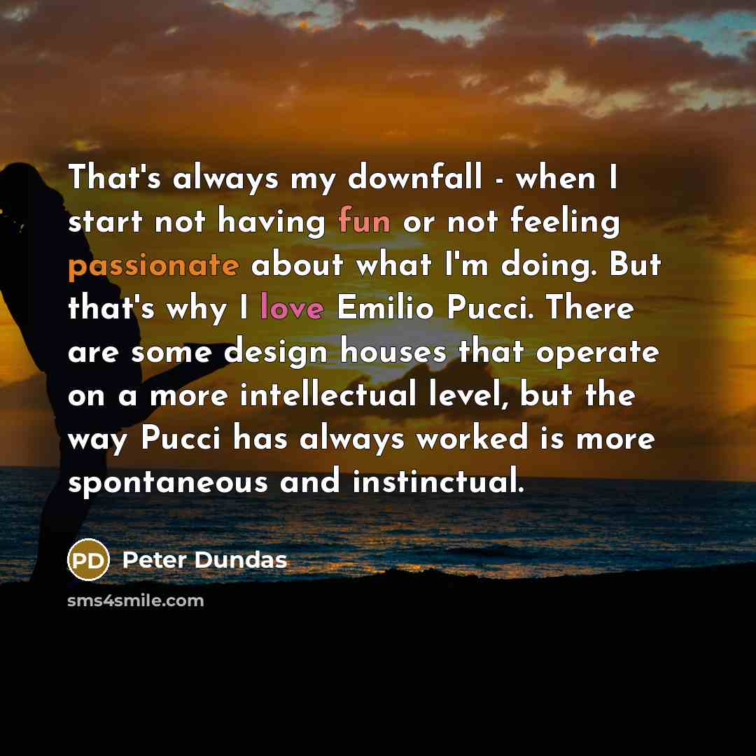 “That's always my downfall - when I start not having fun or not feeling passionate about what I'm doing. But that's why I love Emilio Pucci. There are some design houses that operate on a more intellectual level, but the way Pucci has always worked is more spontaneous and instinctual.” quote by Peter Dundas