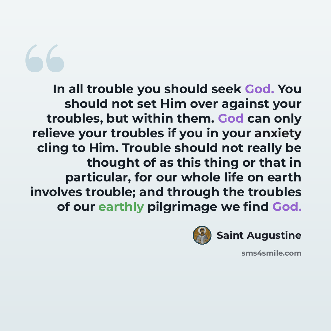 “In all trouble you should seek God. You should not set Him over against your troubles, but within them. God can only relieve your troubles if you in your anxiety cling to Him. Trouble should not really be thought of as this thing or that in particular, for our whole life on earth involves trouble…” quote by Saint Augustine