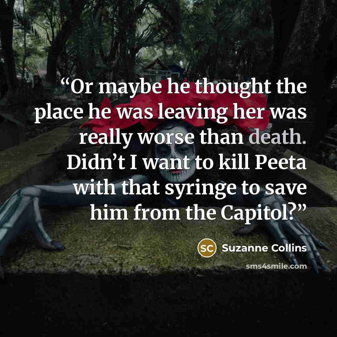 “Or maybe he thought the place he was leaving her was really worse than death. Didn’t I want to kill Peeta with that syringe to save him from the Capitol?” quote by Suzanne Collins