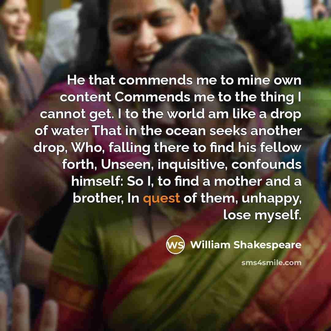 “He that commends me to mine own content Commends me to the thing I cannot get. I to the world am like a drop of water That in the ocean seeks another drop, Who, falling there to find his fellow forth, Unseen, inquisitive, confounds himself: So I, to find a mother and a brother, In quest of them…” quote by William Shakespeare