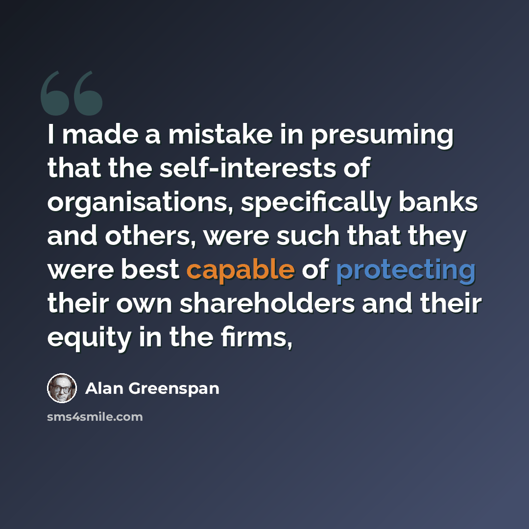 “I made a mistake in presuming that the self-interests of organisations, specifically banks and others, were such that they were best capable of protecting their own shareholders and their equity in the firms,” quote by Alan Greenspan