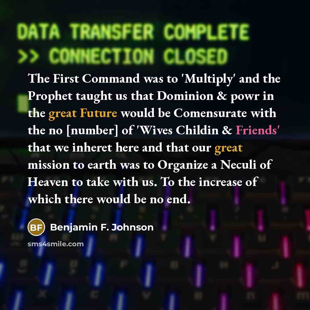 “The First Command was to 'Multiply' and the Prophet taught us that Dominion & powr in the great Future would be Comensurate with the no [number] of 'Wives Childin & Friends' that we inheret here and that our great mission to earth was to Organize a Neculi of Heaven to take with us. To the increase…” quote by Benjamin F. Johnson
