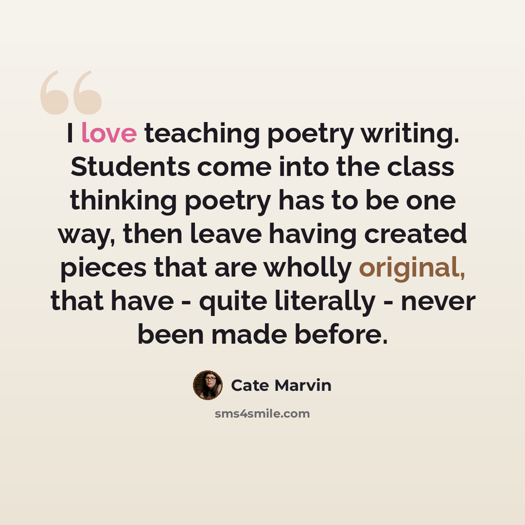 “I love teaching poetry writing. Students come into the class thinking poetry has to be one way, then leave having created pieces that are wholly original, that have - quite literally - never been made before.” quote by Cate Marvin
