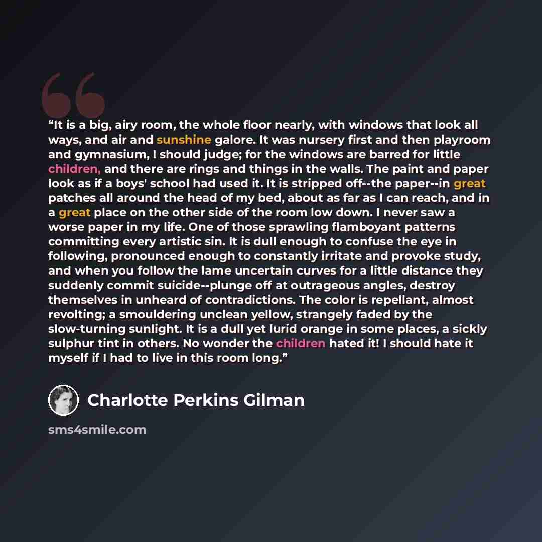 “It is a big, airy room, the whole floor nearly, with windows that look all ways, and air and sunshine galore. It was nursery first and then playroom and gymnasium, I should judge; for the windows are barred for little children, and there are rings and things in the walls. The paint and paper look…” quote by Charlotte Perkins Gilman