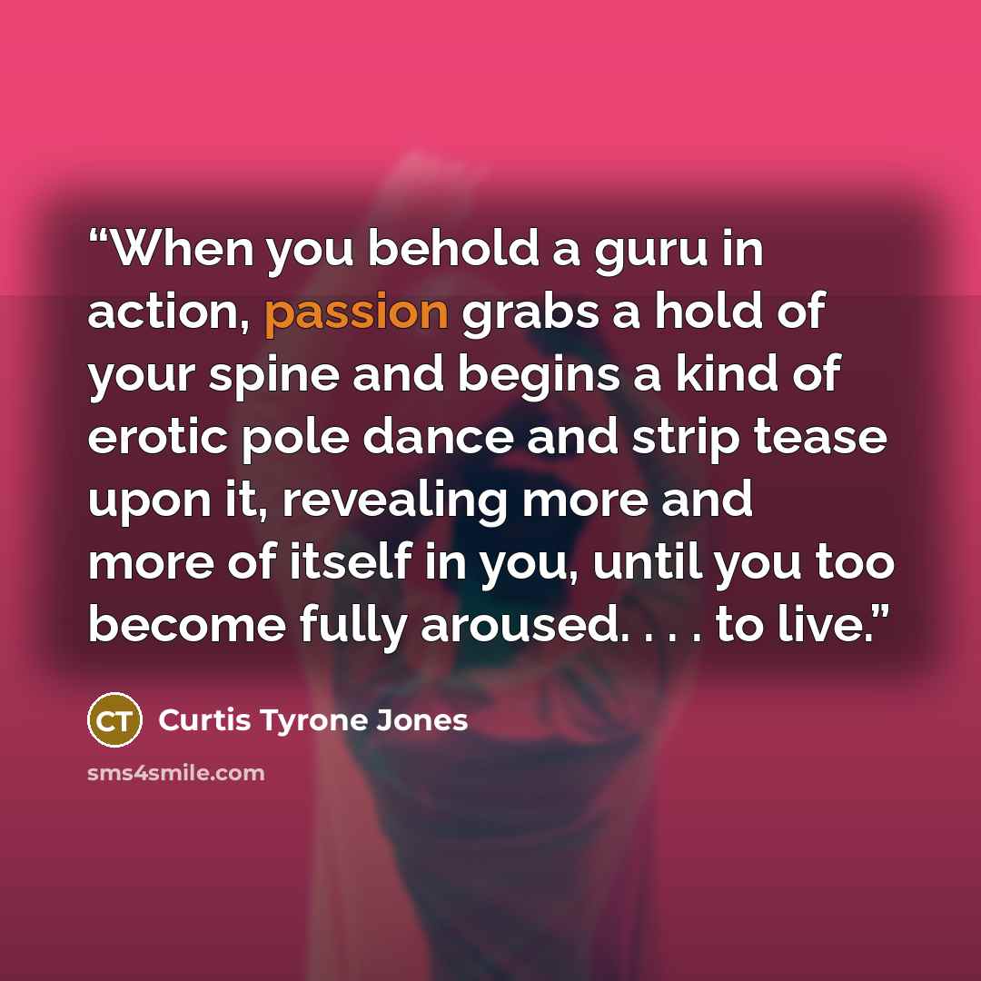 “When you behold a guru in action, passion grabs a hold of your spine and begins a kind of erotic pole dance and strip tease upon it, revealing more and more of itself in you, until you too become fully aroused. . . . to live.” quote by Curtis Tyrone Jones