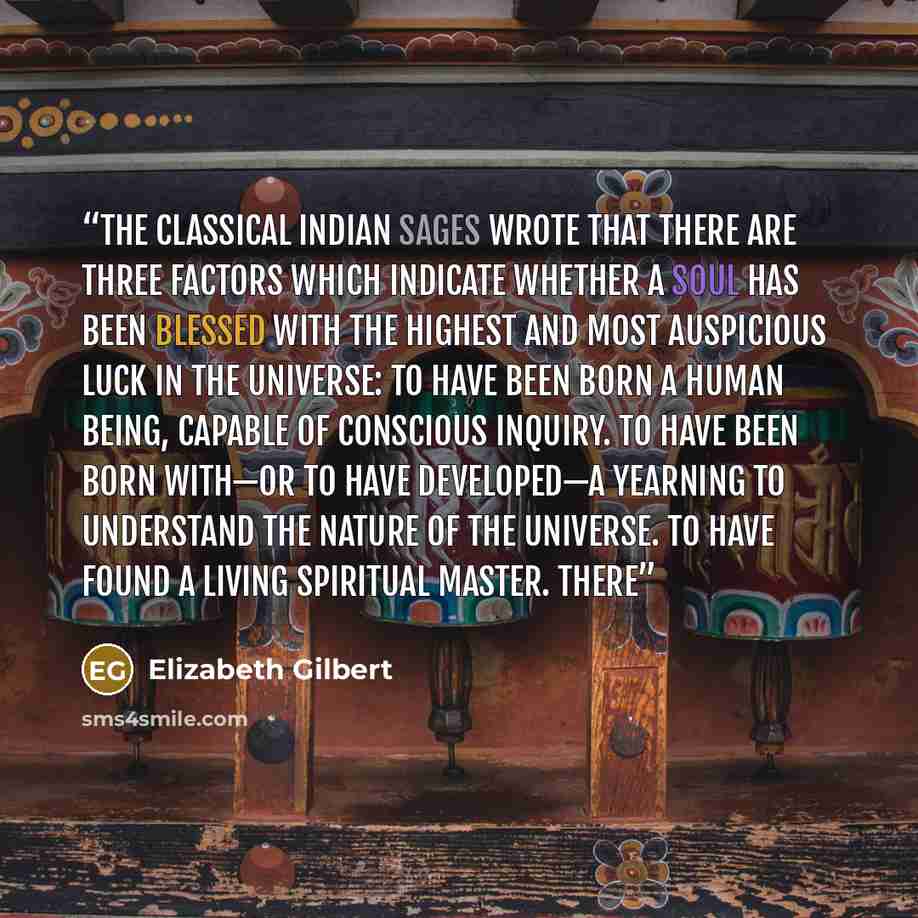 “The classical Indian sages wrote that there are three factors which indicate whether a soul has been blessed with the highest and most auspicious luck in the universe: To have been born a human being, capable of conscious inquiry. To have been born with—or to have developed—a yearning to…” quote by Elizabeth Gilbert