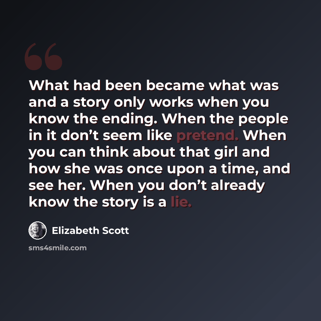 “What had been became what was and a story only works when you know the ending. When the people in it don’t seem like pretend. When you can think about that girl and how she was once upon a time, and see her. When you don’t already know the story is a lie.” quote by Elizabeth Scott