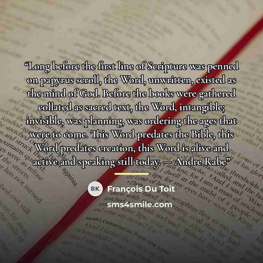 “Long before the first line of Scripture was penned on papyrus scroll, the Word, unwritten, existed as the mind of God. Before the books were gathered collated as sacred text, the Word, intangible; invisible, was planning, was ordering the ages that were to come. This Word predates the Bible, this…” quote by François Du Toit