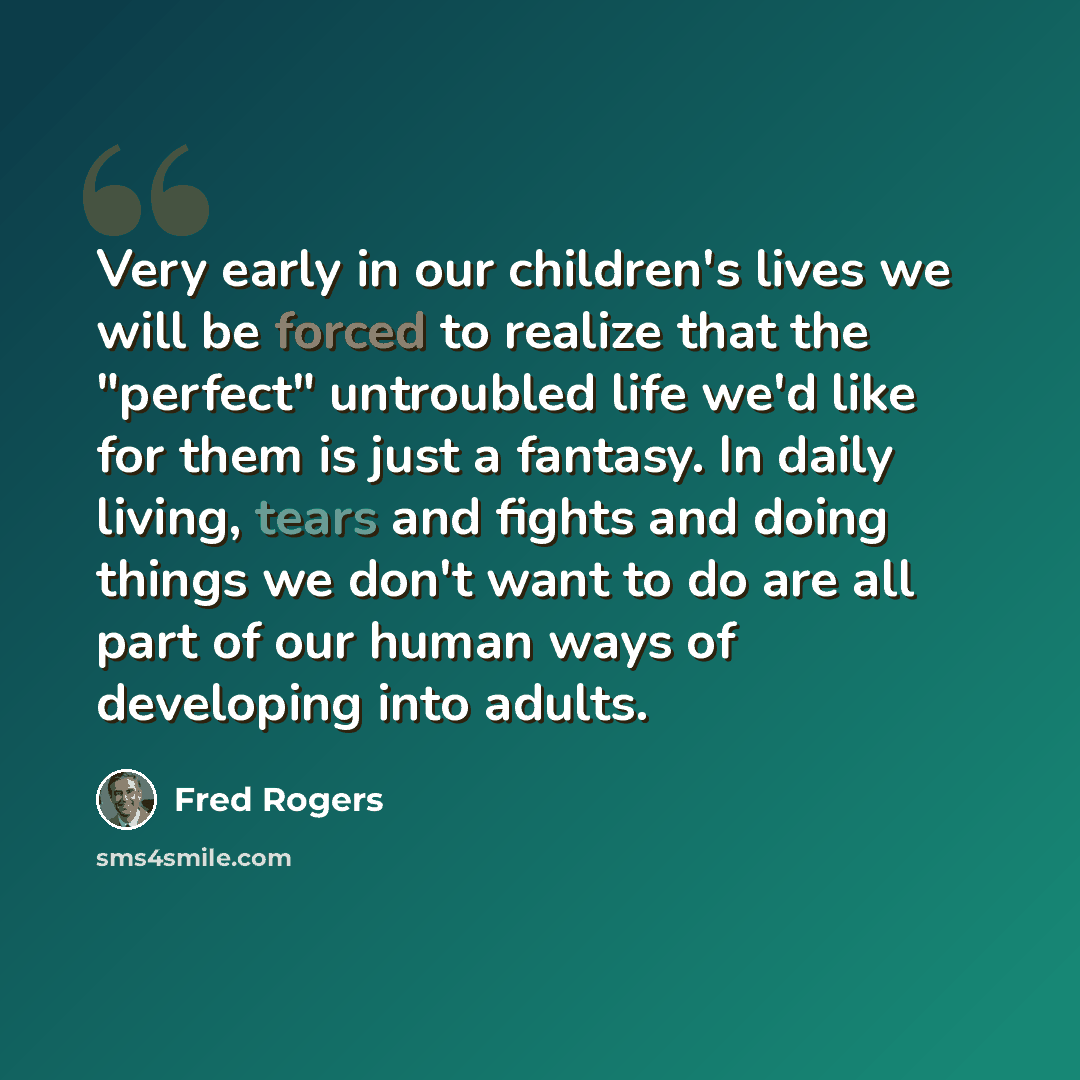 “Very early in our children's lives we will be forced to realize that the "perfect" untroubled life we'd like for them is just a fantasy. In daily living, tears and fights and doing things we don't want to do are all part of our human ways of developing into adults.” quote by Fred Rogers