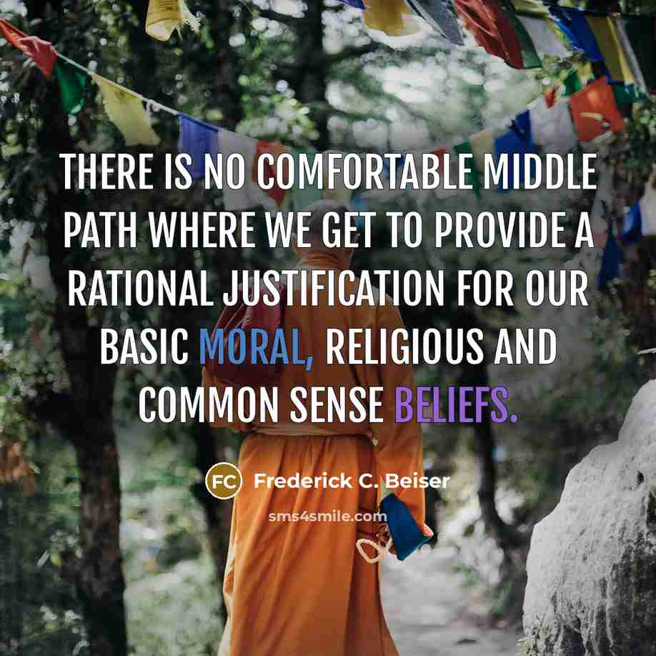 “There is no comfortable middle path where we get to provide a rational justification for our basic moral, religious and common sense beliefs.” quote by Frederick C. Beiser