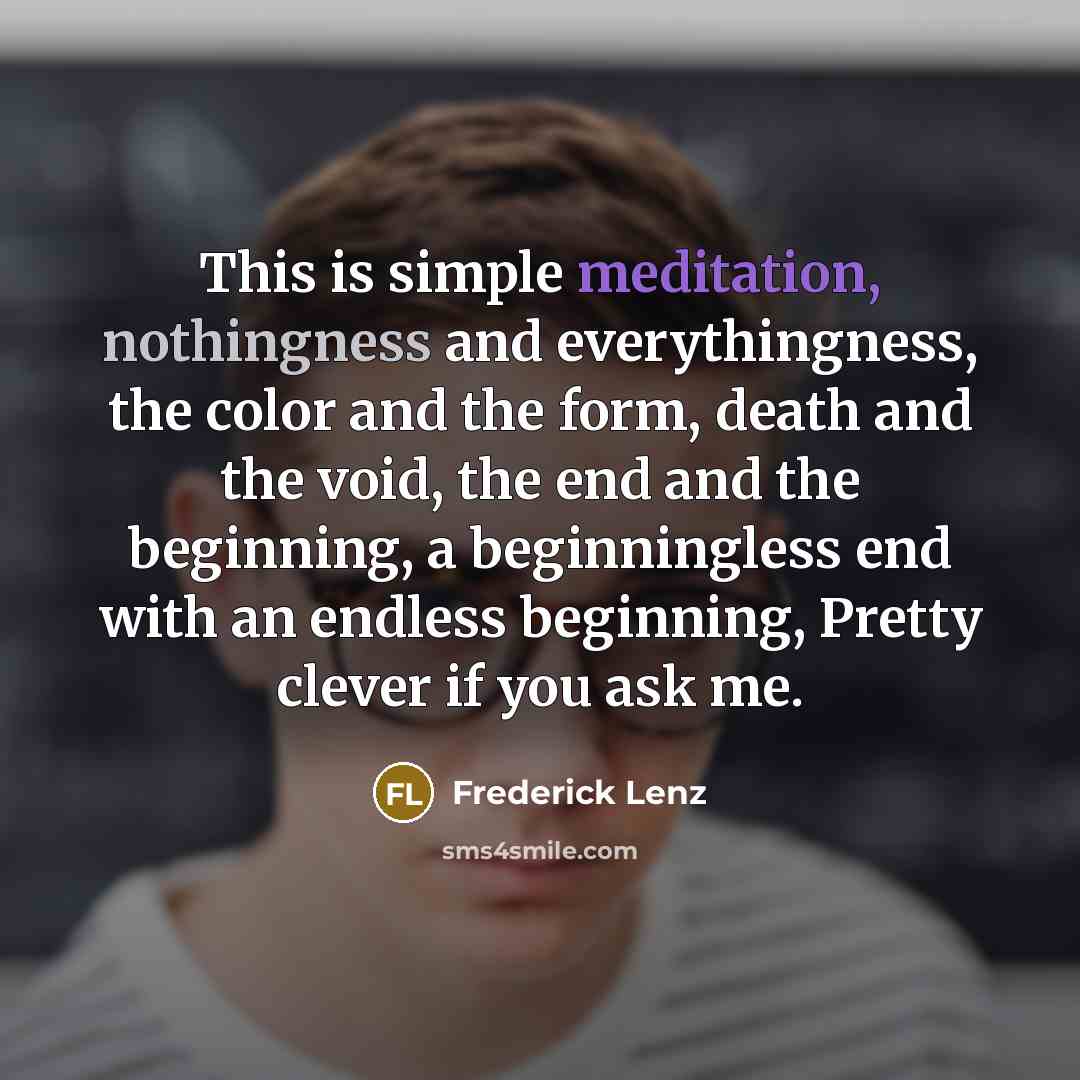 “This is simple meditation, nothingness and everythingness, the color and the form, death and the void, the end and the beginning, a beginningless end with an endless beginning, Pretty clever if you ask me.” quote by Frederick Lenz