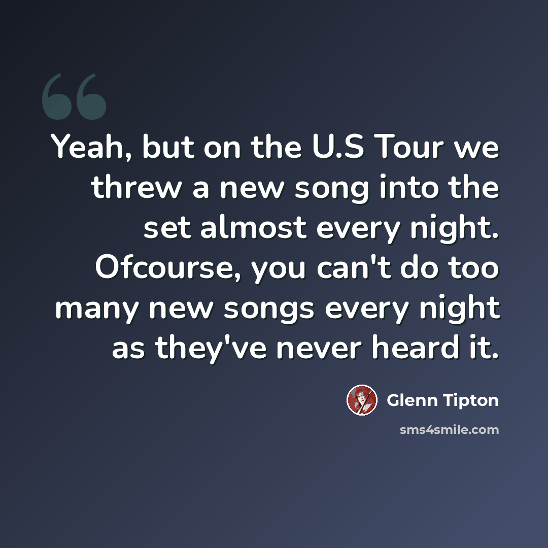 “Yeah, but on the U.S Tour we threw a new song into the set almost every night. Ofcourse, you can't do too many new songs every night as they've never heard it.” quote by Glenn Tipton