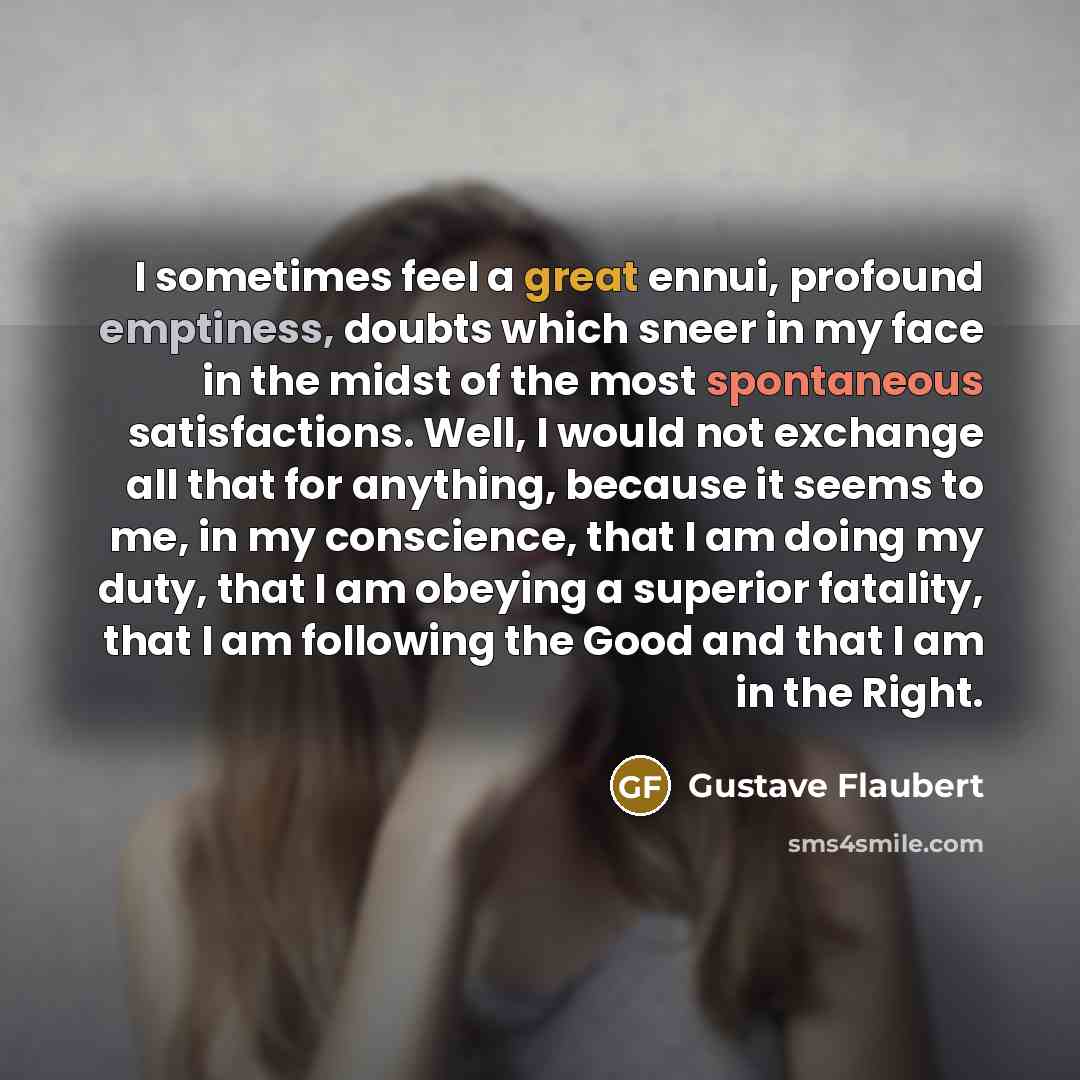 “I sometimes feel a great ennui, profound emptiness, doubts which sneer in my face in the midst of the most spontaneous satisfactions. Well, I would not exchange all that for anything, because it seems to me, in my conscience, that I am doing my duty, that I am obeying a superior fatality, that I…” quote by Gustave Flaubert