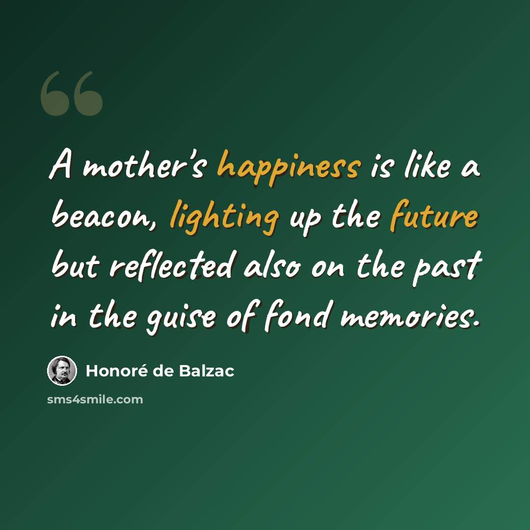 “A mother's happiness is like a beacon, lighting up the future but reflected also on the past in the guise of fond memories.” quote by Honore de Balzac