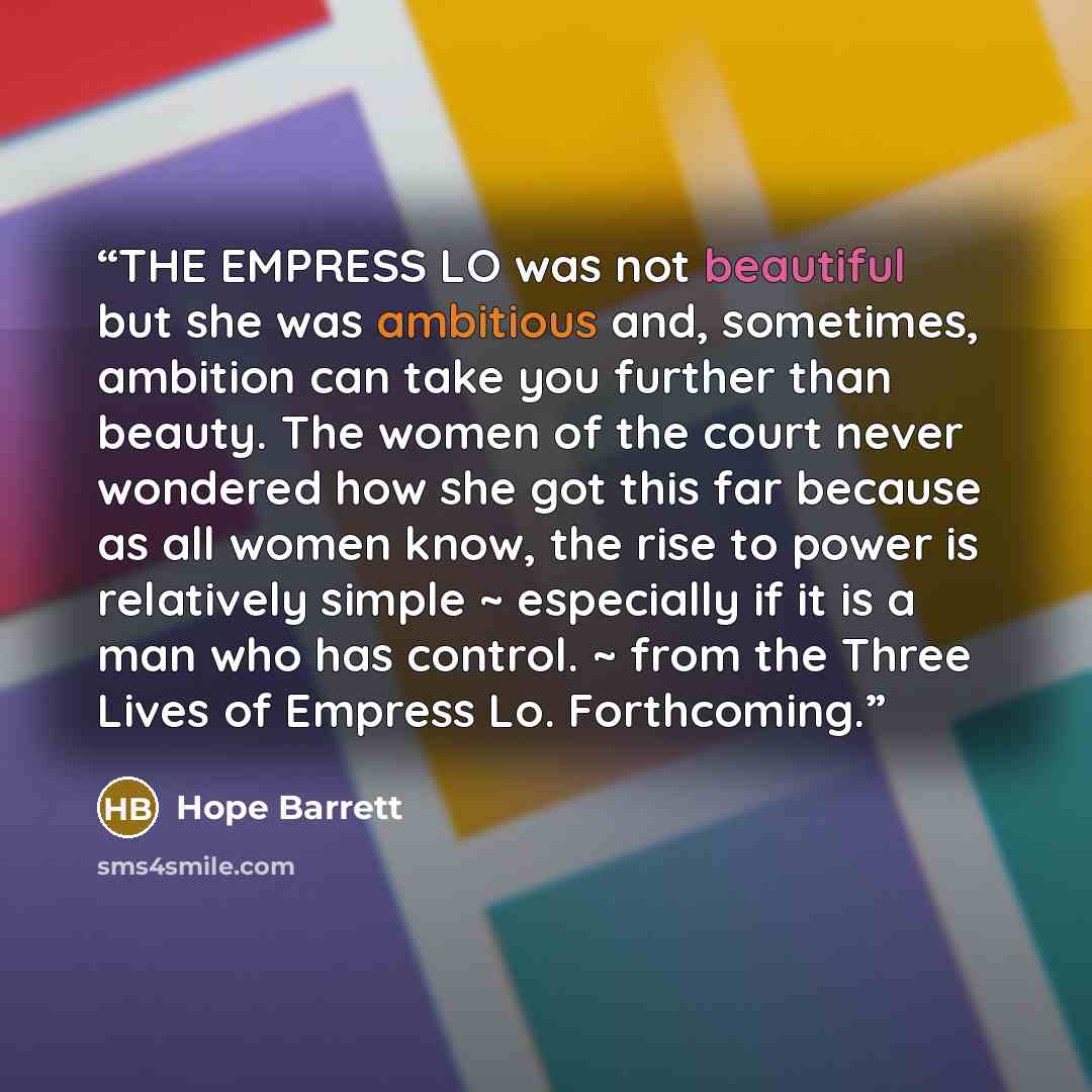 “THE EMPRESS LO was not beautiful but she was ambitious and, sometimes, ambition can take you further than beauty. The women of the court never wondered how she got this far because as all women know, the rise to power is relatively simple ~ especially if it is a man who has control. ~ from the…” quote by Hope Barrett