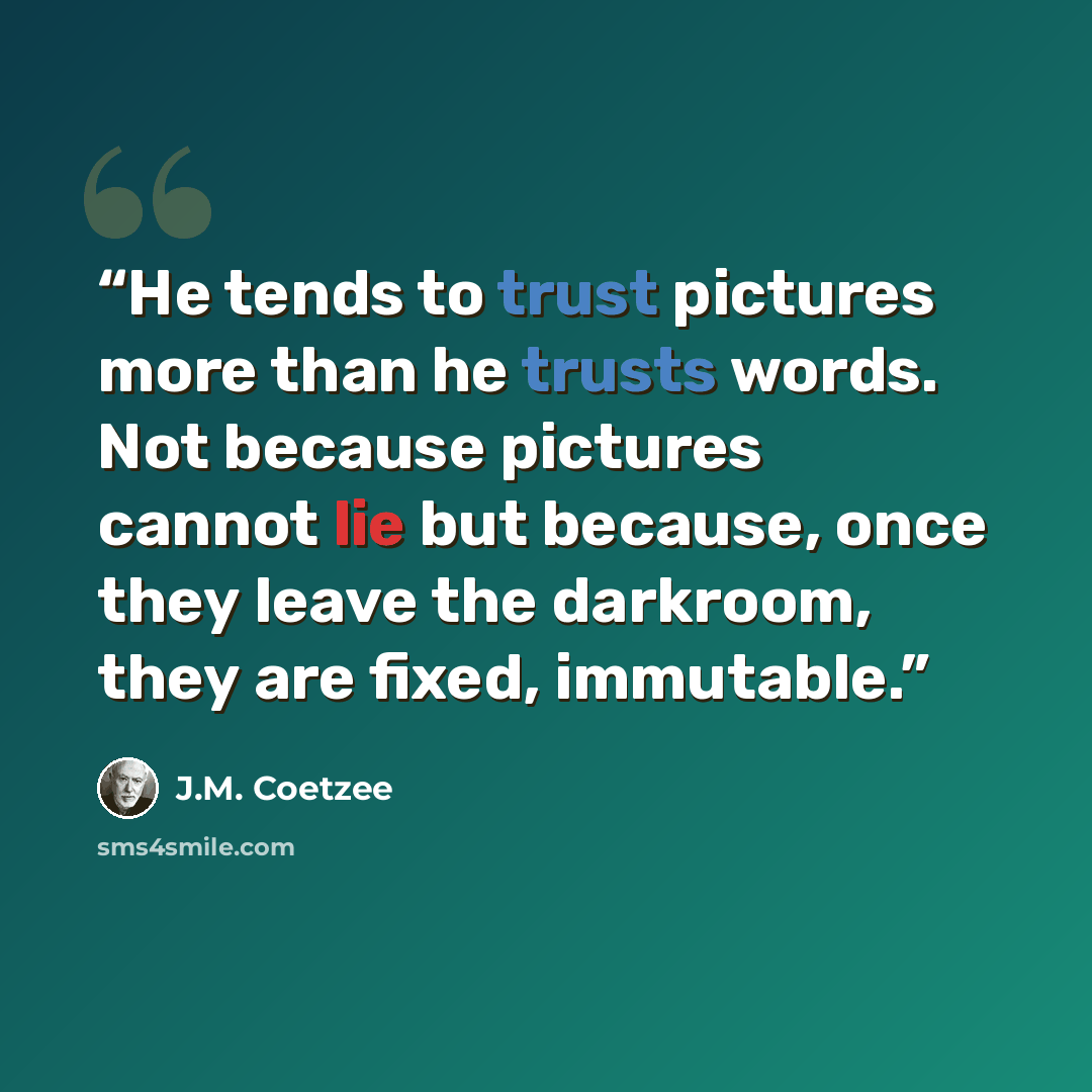 “He tends to trust pictures more than he trusts words. Not because pictures cannot lie but because, once they leave the darkroom, they are fixed, immutable.” quote by J.M. Coetzee